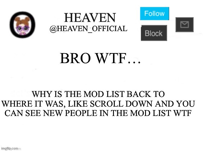 Bruh moment | BRO WTF…; WHY IS THE MOD LIST BACK TO WHERE IT WAS, LIKE SCROLL DOWN AND YOU CAN SEE NEW PEOPLE IN THE MOD LIST WTF | image tagged in heaven s template | made w/ Imgflip meme maker