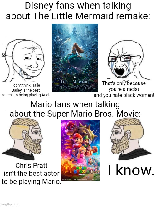 Disney sjws vs Super Mario Chads |  Disney fans when talking about The Little Mermaid remake:; That's only because you're a racist and you hate black women! I don't think Halle Bailey is the best actress to being playing Ariel. Mario fans when talking about the Super Mario Bros. Movie:; I know. Chris Pratt isn't the best actor to be playing Mario. | image tagged in chad we know,disney,hollywood,the little mermaid,super mario bros,movies | made w/ Imgflip meme maker