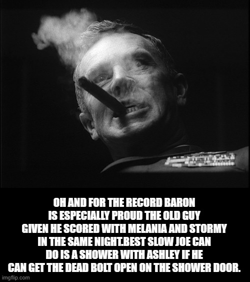 General Ripper (Dr. Strangelove) | OH AND FOR THE RECORD BARON IS ESPECIALLY PROUD THE OLD GUY GIVEN HE SCORED WITH MELANIA AND STORMY IN THE SAME NIGHT.BEST SLOW JOE CAN DO I | image tagged in general ripper dr strangelove | made w/ Imgflip meme maker