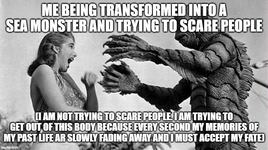 creature from black lagoon | ME BEING TRANSFORMED INTO A SEA MONSTER AND TRYING TO SCARE PEOPLE; (I AM NOT TRYING TO SCARE PEOPLE. I AM TRYING TO GET OUT OF THIS BODY BECAUSE EVERY SECOND MY MEMORIES OF MY PAST LIFE AR SLOWLY FADING AWAY AND I MUST ACCEPT MY FATE) | image tagged in creature from black lagoon | made w/ Imgflip meme maker