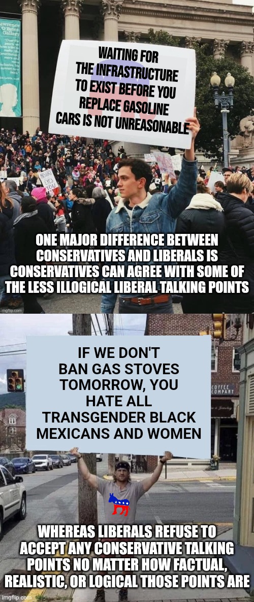 This is true, liberals hate conservatives with such a fanatical passion, rational debate is out of the question today | Waiting for the infrastructure to exist before you replace gasoline cars is not unreasonable; ONE MAJOR DIFFERENCE BETWEEN CONSERVATIVES AND LIBERALS IS CONSERVATIVES CAN AGREE WITH SOME OF THE LESS ILLOGICAL LIBERAL TALKING POINTS; IF WE DON'T BAN GAS STOVES TOMORROW, YOU HATE ALL TRANSGENDER BLACK MEXICANS AND WOMEN; WHEREAS LIBERALS REFUSE TO ACCEPT ANY CONSERVATIVE TALKING POINTS NO MATTER HOW FACTUAL, REALISTIC, OR LOGICAL THOSE POINTS ARE | image tagged in man holding sign,liberal vs conservative,expectation vs reality,politics,debates,mission impossible | made w/ Imgflip meme maker