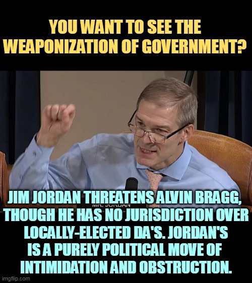 Republican weaponization of government and abuse of power | YOU WANT TO SEE THE WEAPONIZATION OF GOVERNMENT? JIM JORDAN THREATENS ALVIN BRAGG, 

THOUGH HE HAS NO JURISDICTION OVER LOCALLY-ELECTED DA'S. JORDAN'S IS A PURELY POLITICAL MOVE OF 
INTIMIDATION AND OBSTRUCTION. | image tagged in republican,weaponization,abuse,empty,threats | made w/ Imgflip meme maker