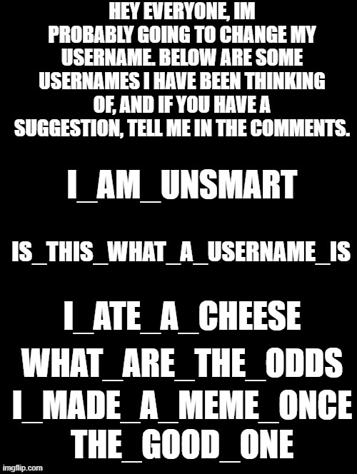 all stupid lol | HEY EVERYONE, IM PROBABLY GOING TO CHANGE MY USERNAME. BELOW ARE SOME USERNAMES I HAVE BEEN THINKING OF, AND IF YOU HAVE A SUGGESTION, TELL ME IN THE COMMENTS. I_AM_UNSMART; IS_THIS_WHAT_A_USERNAME_IS; I_ATE_A_CHEESE; WHAT_ARE_THE_ODDS; I_MADE_A_MEME_ONCE; THE_GOOD_ONE | image tagged in username | made w/ Imgflip meme maker