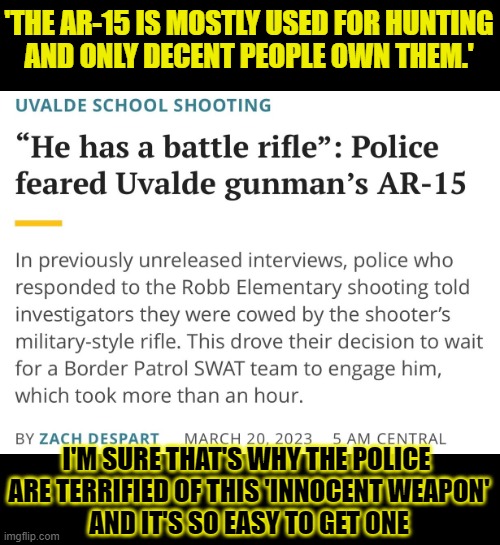 If even trained policemen are terrified of anyone wielding an AR-15, should it be relatively easy to get one? | 'THE AR-15 IS MOSTLY USED FOR HUNTING
AND ONLY DECENT PEOPLE OWN THEM.'; I'M SURE THAT'S WHY THE POLICE 
ARE TERRIFIED OF THIS 'INNOCENT WEAPON'
AND IT'S SO EASY TO GET ONE | image tagged in ar-15,police,gun control,gun safety,uvalde,nra | made w/ Imgflip meme maker