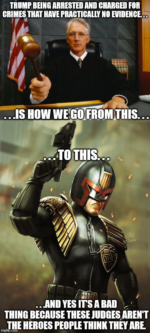 Judge Dredd is not about extreme crime and policing. It's about a dictatorship under the guise of regular law and order. | TRUMP BEING ARRESTED AND CHARGED FOR CRIMES THAT HAVE PRACTICALLY NO EVIDENCE. . . . . .IS HOW WE GO FROM THIS. . . . . . TO THIS. . . . . .AND YES IT'S A BAD THING BECAUSE THESE JUDGES AREN'T THE HEROES PEOPLE THINK THEY ARE. | image tagged in judge,judge dredd i am the law,donald trump,law and order | made w/ Imgflip meme maker