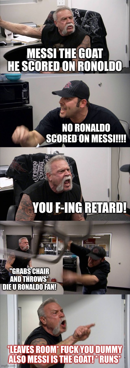 Fight! | MESSI THE GOAT HE SCORED ON RONOLDO; NO RONALDO SCORED ON MESSI!!!! YOU F-ING RETARD! "GRABS CHAIR AND THROWS* DIE U RONALDO FAN! *LEAVES ROOM* FUCK YOU DUMMY ALSO MESSI IS THE GOAT! * RUNS* | image tagged in memes,american chopper argument | made w/ Imgflip meme maker