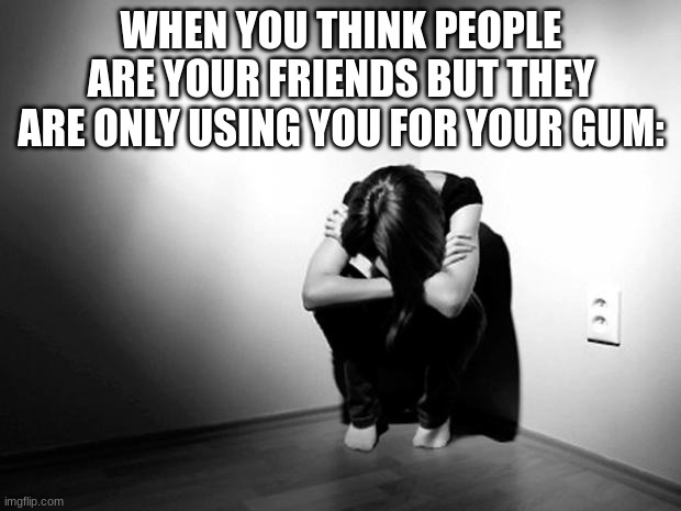 DEPRESSION SADNESS HURT PAIN ANXIETY | WHEN YOU THINK PEOPLE ARE YOUR FRIENDS BUT THEY ARE ONLY USING YOU FOR YOUR GUM: | image tagged in depression sadness hurt pain anxiety | made w/ Imgflip meme maker