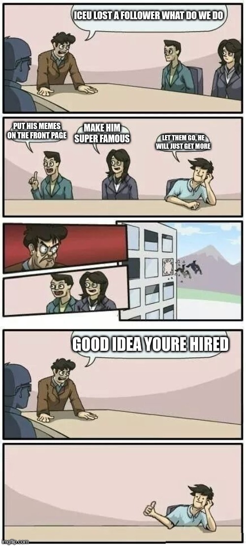 Iceu will pro vale | ICEU LOST A FOLLOWER WHAT DO WE DO; PUT HIS MEMES ON THE FRONT PAGE; MAKE HIM SUPER FAMOUS; LET THEM GO, HE WILL JUST GET MORE; GOOD IDEA YOURE HIRED | image tagged in boardroom meeting suggestion 2,eeee,iceu | made w/ Imgflip meme maker