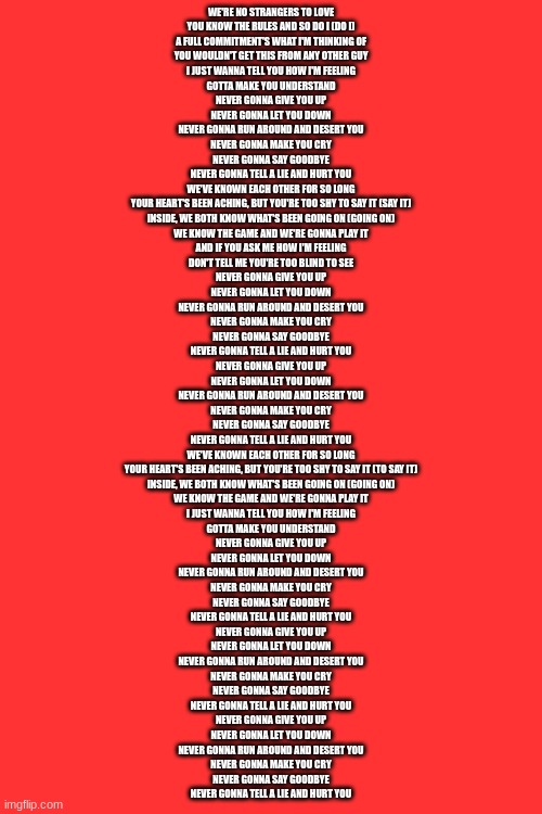 WE'RE NO STRANGERS TO LOVE
YOU KNOW THE RULES AND SO DO I (DO I)
A FULL COMMITMENT'S WHAT I'M THINKING OF
YOU WOULDN'T GET THIS FROM ANY OTHER GUY
I JUST WANNA TELL YOU HOW I'M FEELING
GOTTA MAKE YOU UNDERSTAND
NEVER GONNA GIVE YOU UP
NEVER GONNA LET YOU DOWN
NEVER GONNA RUN AROUND AND DESERT YOU
NEVER GONNA MAKE YOU CRY
NEVER GONNA SAY GOODBYE
NEVER GONNA TELL A LIE AND HURT YOU
WE'VE KNOWN EACH OTHER FOR SO LONG
YOUR HEART'S BEEN ACHING, BUT YOU'RE TOO SHY TO SAY IT (SAY IT)
INSIDE, WE BOTH KNOW WHAT'S BEEN GOING ON (GOING ON)
WE KNOW THE GAME AND WE'RE GONNA PLAY IT
AND IF YOU ASK ME HOW I'M FEELING
DON'T TELL ME YOU'RE TOO BLIND TO SEE
NEVER GONNA GIVE YOU UP
NEVER GONNA LET YOU DOWN
NEVER GONNA RUN AROUND AND DESERT YOU
NEVER GONNA MAKE YOU CRY
NEVER GONNA SAY GOODBYE
NEVER GONNA TELL A LIE AND HURT YOU
NEVER GONNA GIVE YOU UP
NEVER GONNA LET YOU DOWN
NEVER GONNA RUN AROUND AND DESERT YOU
NEVER GONNA MAKE YOU CRY
NEVER GONNA SAY GOODBYE
NEVER GONNA TELL A LIE AND HURT YOU
WE'VE KNOWN EACH OTHER FOR SO LONG
YOUR HEART'S BEEN ACHING, BUT YOU'RE TOO SHY TO SAY IT (TO SAY IT)
INSIDE, WE BOTH KNOW WHAT'S BEEN GOING ON (GOING ON)
WE KNOW THE GAME AND WE'RE GONNA PLAY IT
I JUST WANNA TELL YOU HOW I'M FEELING
GOTTA MAKE YOU UNDERSTAND
NEVER GONNA GIVE YOU UP
NEVER GONNA LET YOU DOWN
NEVER GONNA RUN AROUND AND DESERT YOU
NEVER GONNA MAKE YOU CRY
NEVER GONNA SAY GOODBYE
NEVER GONNA TELL A LIE AND HURT YOU
NEVER GONNA GIVE YOU UP
NEVER GONNA LET YOU DOWN
NEVER GONNA RUN AROUND AND DESERT YOU
NEVER GONNA MAKE YOU CRY
NEVER GONNA SAY GOODBYE
NEVER GONNA TELL A LIE AND HURT YOU
NEVER GONNA GIVE YOU UP
NEVER GONNA LET YOU DOWN
NEVER GONNA RUN AROUND AND DESERT YOU
NEVER GONNA MAKE YOU CRY
NEVER GONNA SAY GOODBYE
NEVER GONNA TELL A LIE AND HURT YOU | made w/ Imgflip meme maker
