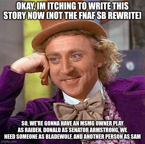 Creepy Condescending Wonka Meme | OKAY, IM ITCHING TO WRITE THIS STORY NOW (NOT THE FNAF SB REWRITE); SO, WE'RE GONNA HAVE AN MSMG OWNER PLAY AS RAIDEN, DONALD AS SENATOR ARMSTRONG, WE NEED SOMEONE AS BLADEWOLF, AND ANOTHER PERSON AS SAM | image tagged in memes,creepy condescending wonka | made w/ Imgflip meme maker