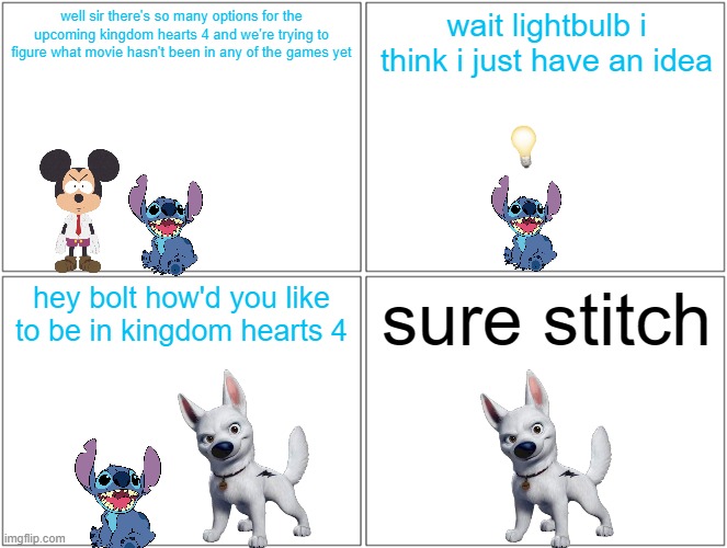 what if bolt was added to kingdom hearts 4 | well sir there's so many options for the upcoming kingdom hearts 4 and we're trying to figure what movie hasn't been in any of the games yet; wait lightbulb i think i just have an idea; hey bolt how'd you like to be in kingdom hearts 4; sure stitch | image tagged in memes,blank comic panel 2x2,disney,dogs,kingdom hearts | made w/ Imgflip meme maker