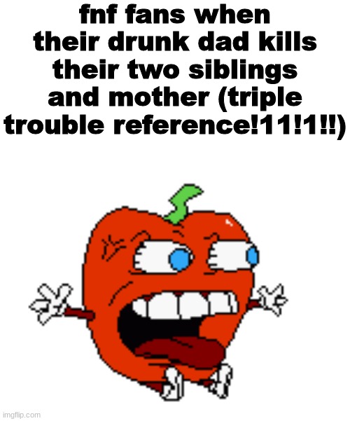 mane wdf !! | fnf fans when their drunk dad kills their two siblings and mother (triple trouble reference!11!1!!) | image tagged in mane wdf | made w/ Imgflip meme maker