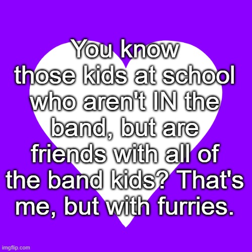 I was the honorary band kid. | You know those kids at school who aren't IN the band, but are friends with all of the band kids? That's me, but with furries. | image tagged in white heart purple background | made w/ Imgflip meme maker