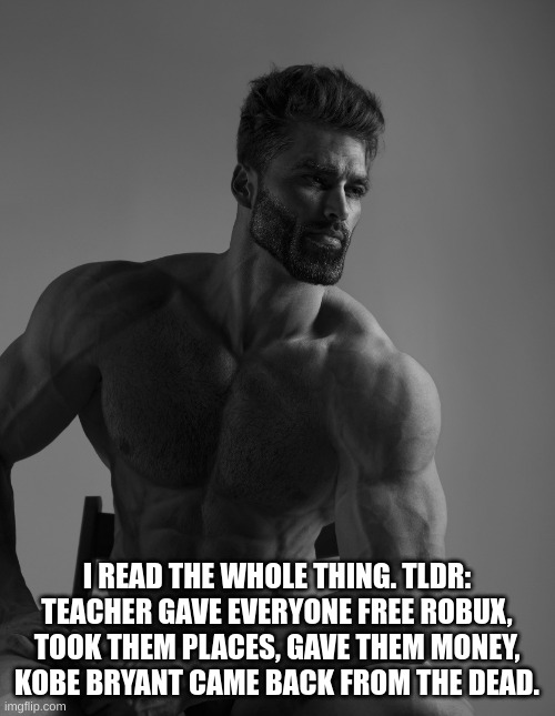 Giga Chad | I READ THE WHOLE THING. TLDR: TEACHER GAVE EVERYONE FREE ROBUX, TOOK THEM PLACES, GAVE THEM MONEY, KOBE BRYANT CAME BACK FROM THE DEAD. | image tagged in giga chad | made w/ Imgflip meme maker