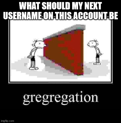 gregregation | WHAT SHOULD MY NEXT USERNAME ON THIS ACCOUNT BE | image tagged in gregregation | made w/ Imgflip meme maker