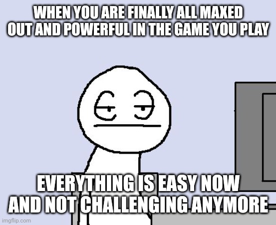 This is true | WHEN YOU ARE FINALLY ALL MAXED OUT AND POWERFUL IN THE GAME YOU PLAY; EVERYTHING IS EASY NOW AND NOT CHALLENGING ANYMORE | image tagged in bored of this crap | made w/ Imgflip meme maker