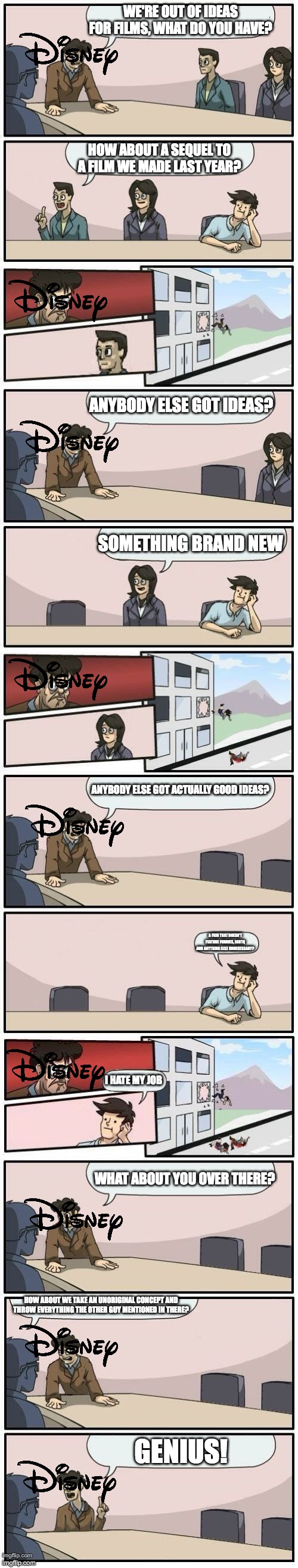 Disney right now |  WE'RE OUT OF IDEAS FOR FILMS, WHAT DO YOU HAVE? HOW ABOUT A SEQUEL TO A FILM WE MADE LAST YEAR? ANYBODY ELSE GOT IDEAS? SOMETHING BRAND NEW; ANYBODY ELSE GOT ACTUALLY GOOD IDEAS? A FILM THAT DOESN'T FEATURE FURRIES, LGBTQ AND ANYTHING ELSE UNNECESSARY? I HATE MY JOB; WHAT ABOUT YOU OVER THERE? HOW ABOUT WE TAKE AN UNORIGINAL CONCEPT AND THROW EVERYTHING THE OTHER GUY MENTIONED IN THERE? GENIUS! | image tagged in boardroom meeting suggestions extended,disney,movie,movies,film,films | made w/ Imgflip meme maker