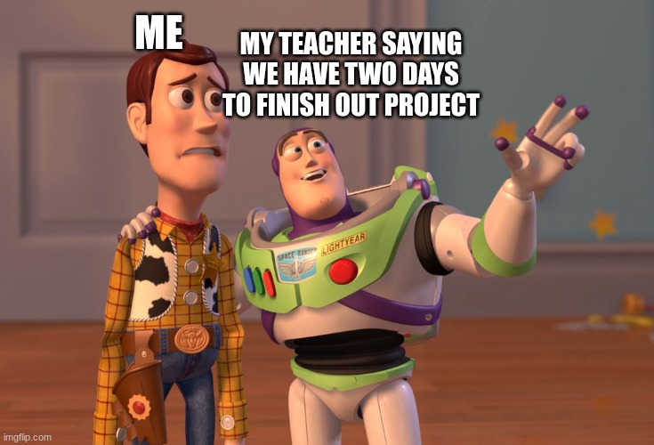 X, X Everywhere | ME; MY TEACHER SAYING WE HAVE TWO DAYS TO FINISH OUT PROJECT | image tagged in memes,x x everywhere | made w/ Imgflip meme maker