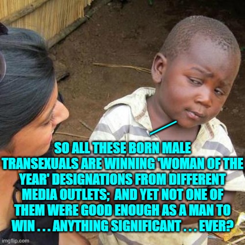 Yep . . . and that's something to think about for men and women and leftist beta-males. | __; SO ALL THESE BORN MALE TRANSEXUALS ARE WINNING 'WOMAN OF THE YEAR' DESIGNATIONS FROM DIFFERENT MEDIA OUTLETS;  AND YET NOT ONE OF THEM WERE GOOD ENOUGH AS A MAN TO WIN . . . ANYTHING SIGNIFICANT . . . EVER? | image tagged in third world skeptical kid | made w/ Imgflip meme maker