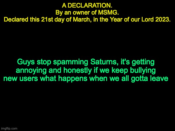 drizzy text temp | A DECLARATION.
By an owner of MSMG.
Declared this 21st day of March, in the Year of our Lord 2023. Guys stop spamming Saturns, it's getting annoying and honestly if we keep bullying new users what happens when we all gotta leave | image tagged in drizzy text temp | made w/ Imgflip meme maker