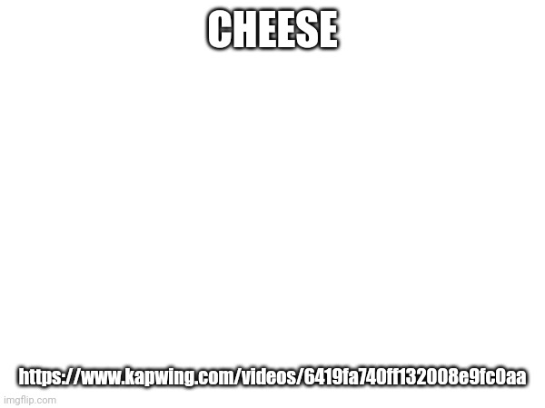 https://www.kapwing.com/videos/6419fa740ff132008e9fc0aa | CHEESE; https://www.kapwing.com/videos/6419fa740ff132008e9fc0aa | made w/ Imgflip meme maker