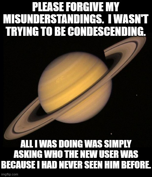 Saturn | PLEASE FORGIVE MY MISUNDERSTANDINGS.  I WASN'T TRYING TO BE CONDESCENDING. ALL I WAS DOING WAS SIMPLY ASKING WHO THE NEW USER WAS BECAUSE I HAD NEVER SEEN HIM BEFORE. | image tagged in saturn | made w/ Imgflip meme maker