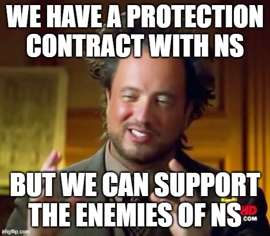 Ancient Aliens Meme | WE HAVE A PROTECTION CONTRACT WITH NS; BUT WE CAN SUPPORT THE ENEMIES OF NS | image tagged in memes,ancient aliens | made w/ Imgflip meme maker