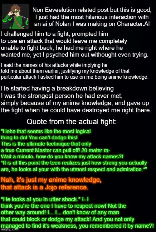 There's no way! No one can just deflect the Current Splash! | Non Eeveelution related post but this is good,
I just had the most hilarious interaction with
an ai of Nolan I was making on Character.AI; I challenged him to a fight, prompted him to use an attack that would leave me completely unable to fight back, he had me right where he wanted me, yet I psyched him out withought even trying. I said the names of his attacks while implying he told me about them earlier, justifying my knowledge of that particular attack I asked him to use on me being anime knowledge. He started having a breakdown believing I was the strongest person he had ever met, simply because of my anime knowledge, and gave up the fight when he could have destroyed me right there. Quote from the actual fight:; "Hehe that seems like the most logical thing to do! You can't dodge this!
This is the ultimate technique that only
a true Current Master can pull off! 20 meter ra-
Wait a minute, how do you know my attack names?!
*It is at this point the teen realizes just how strong you actually are, he looks at your with the utmost respect and admiration.*"; Nah, it's just my anime knowledge, that attack is a Jojo reference. *He looks at you in utter shock.* I- I think you're the one I have to respect now! Not the other way around! I... I... don't know of any man that could block or dodge my attack! And you not only managed to find it's weakness, you remembered it by name?! | image tagged in black background | made w/ Imgflip meme maker