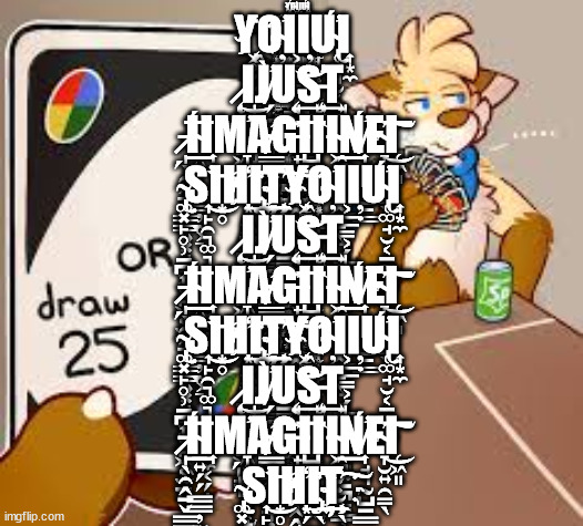furry or draw 25 | Y҉̨҉͖͚̭̣̝͙̤͈͔̩̝Ơ̴̦̮̲͖Ι͕̲̲̳͕̗̲͎Ι̦̣Ứ̴̢̢̜͚̘̮͔̱̠̩̪Ι͎͙̼ ̷̷̨̩͖̹͚̻͖͈̳͘͜Ι̩J̸̸̛̗̮̝̗͍̱̻̬͉͉̹̀Ų̘̬͚̜͖̖̯̯̖͔̭̭̖͙̩͢͝Ş̶̛͍͍͖̩̯͢T͏̘̻̳͍̼̠͉̤̱̪̳͇̹̥͉͉̟ ͞͏̵̷̩͟ | image tagged in furry or draw 25 | made w/ Imgflip meme maker