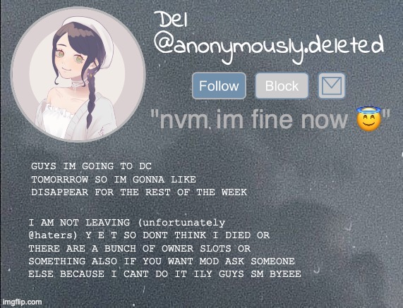 YAYAYAYA | GUYS IM GOING TO DC TOMORRROW SO IM GONNA LIKE DISAPPEAR FOR THE REST OF THE WEEK; I AM NOT LEAVING (unfortunately @haters) Y E T SO DONT THINK I DIED OR THERE ARE A BUNCH OF OWNER SLOTS OR SOMETHING ALSO IF YOU WANT MOD ASK SOMEONE ELSE BECAUSE I CANT DO IT ILY GUYS SM BYEEE | image tagged in del announcement gray | made w/ Imgflip meme maker