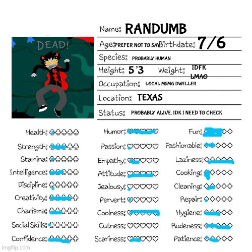 dikwkfmsllxmskdondpsmfowkcndozkn | RANDUMB; 7/6; PREFER NOT TO SAY; PROBABLY HUMAN; IDFK LMAO; 5’3; LOCAL MSMG DWELLER; TEXAS; PROBABLY ALIVE, IDK I NEED TO CHECK | image tagged in profile card | made w/ Imgflip meme maker