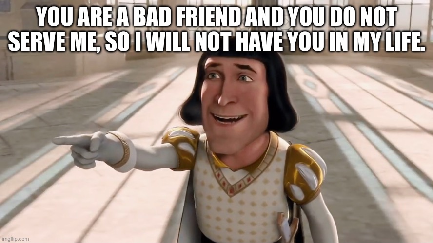 Send before you ghost | YOU ARE A BAD FRIEND AND YOU DO NOT SERVE ME, SO I WILL NOT HAVE YOU IN MY LIFE. | image tagged in farquaad pointing | made w/ Imgflip meme maker
