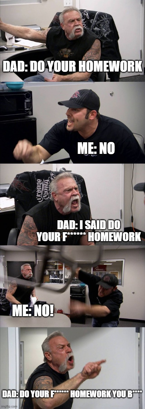 American Chopper Argument | DAD: DO YOUR HOMEWORK; ME: NO; DAD: I SAID DO YOUR F****** HOMEWORK; ME: NO! DAD: DO YOUR F****** HOMEWORK YOU B**** | image tagged in memes,american chopper argument | made w/ Imgflip meme maker