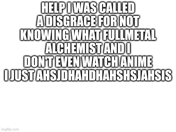 Blank White Template | HELP I WAS CALLED A DISGRACE FOR NOT KNOWING WHAT FULLMETAL ALCHEMIST AND I DON'T EVEN WATCH ANIME I JUST AHSJDHAHDHAHSHSJAHSIS | image tagged in blank white template | made w/ Imgflip meme maker