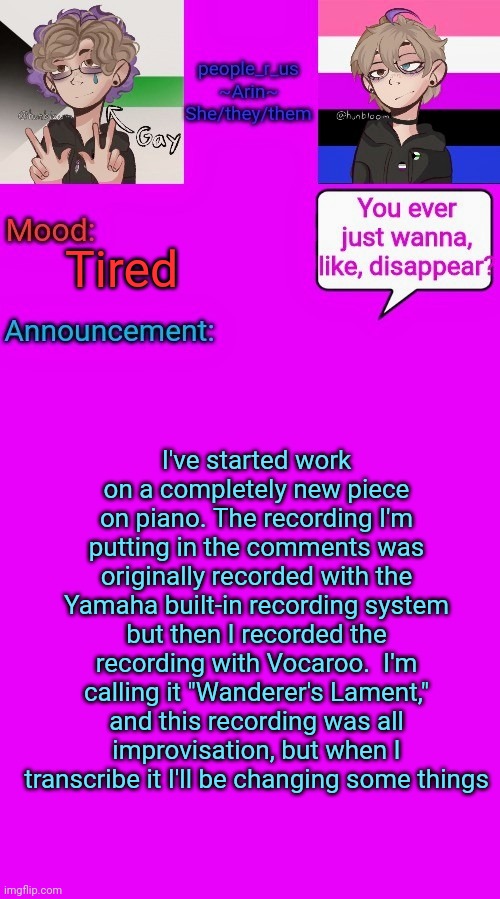 Woooo gotta love spontaneously writing music | Tired; I've started work on a completely new piece on piano. The recording I'm putting in the comments was originally recorded with the Yamaha built-in recording system but then I recorded the recording with Vocaroo.  I'm calling it "Wanderer's Lament," and this recording was all improvisation, but when I transcribe it I'll be changing some things | image tagged in people_r_us announcement template v 3 | made w/ Imgflip meme maker