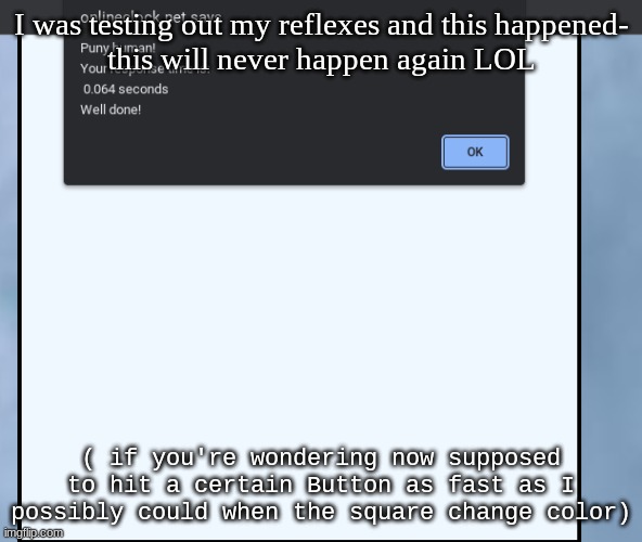 lmao | I was testing out my reflexes and this happened-
this will never happen again LOL; ( if you're wondering now supposed to hit a certain Button as fast as I possibly could when the square change color) | made w/ Imgflip meme maker