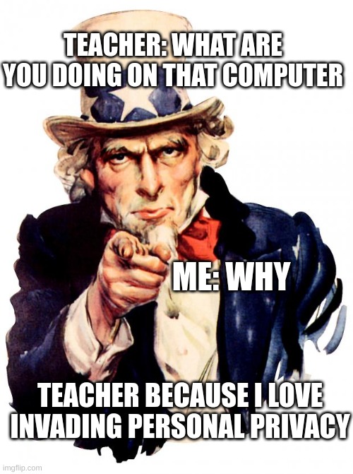 Uncle Sam | TEACHER: WHAT ARE YOU DOING ON THAT COMPUTER; ME: WHY; TEACHER BECAUSE I LOVE INVADING PERSONAL PRIVACY | image tagged in memes,uncle sam | made w/ Imgflip meme maker
