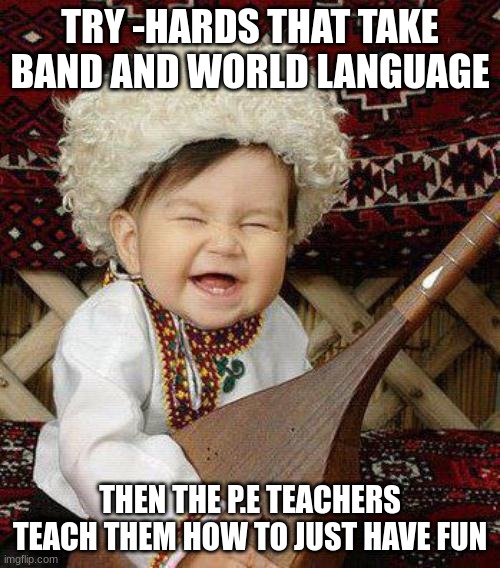 I'M BETTER THAN YOU AT PLAYING MUSIC AND MY INSTRUMENT HAS NO ST | TRY -HARDS THAT TAKE BAND AND WORLD LANGUAGE; THEN THE P.E TEACHERS TEACH THEM HOW TO JUST HAVE FUN | image tagged in i'm better than you at playing music and my instrument has no st | made w/ Imgflip meme maker