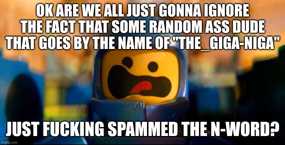 Lego Benny Spaceship Freak Out | OK ARE WE ALL JUST GONNA IGNORE THE FACT THAT SOME RANDOM ASS DUDE THAT GOES BY THE NAME OF "THE_GIGA-NIGA"; JUST FUCKING SPAMMED THE N-WORD? | image tagged in lego benny spaceship freak out | made w/ Imgflip meme maker