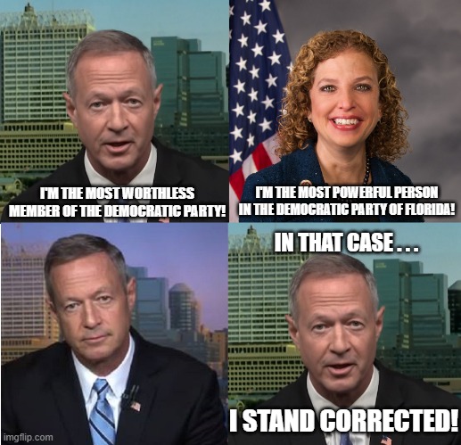 Martin O'Malley Debbie Wasserman Schultz Worthless FL Democrats | I'M THE MOST POWERFUL PERSON IN THE DEMOCRATIC PARTY OF FLORIDA! I'M THE MOST WORTHLESS MEMBER OF THE DEMOCRATIC PARTY! IN THAT CASE . . . I STAND CORRECTED! | image tagged in martin o'malley,debbie wasserman schultz,florida democrats,worthless florida democrats | made w/ Imgflip meme maker