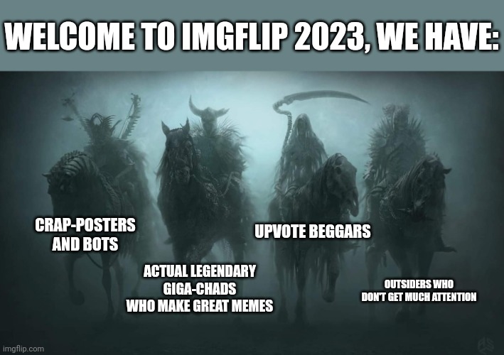 Share this to the new users in Imgflip and let them know this. | WELCOME TO IMGFLIP 2023, WE HAVE:; CRAP-POSTERS AND BOTS; UPVOTE BEGGARS; ACTUAL LEGENDARY GIGA-CHADS WHO MAKE GREAT MEMES; OUTSIDERS WHO DON'T GET MUCH ATTENTION | image tagged in four horsemen of the apocalypse,based,imgflip community,meanwhile on imgflip,imgflip meme,first world imgflip problems | made w/ Imgflip meme maker