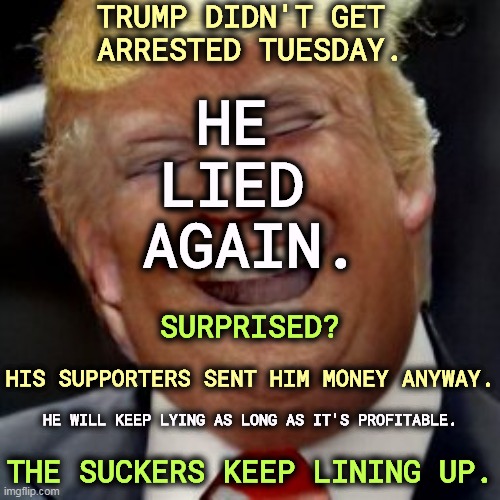 TRUMP DIDN'T GET 
ARRESTED TUESDAY. HE 
LIED 
AGAIN. SURPRISED? HIS SUPPORTERS SENT HIM MONEY ANYWAY. HE WILL KEEP LYING AS LONG AS IT'S PROFITABLE. THE SUCKERS KEEP LINING UP. | image tagged in trump,arrested,liar,money,profit,suckers | made w/ Imgflip meme maker