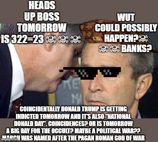 palindrome 3/22/23 is 322 both forwards and backward likewise the Skull and Bones Order number is 322. | HEADS UP BOSS TOMORROW IS 322=23 ☠ ☠ ☠; WUT COULD POSSIBLY HAPPEN?☠ ☠ ☠ BANKS? COINCIDENTALLY DONALD TRUMP IS GETTING INDICTED TOMORROW AND IT’S ALSO “NATIONAL DONALD DAY”. COINCIDENCES? OR IS TOMORROW A BIG DAY FOR THE OCCULT? MAYBE A POLITICAL WAR??
MARCH WAS NAMED AFTER THE PAGAN ROMAN GOD OF WAR | image tagged in george bush 9/11,political meme,donald trump,satan speaks,occult | made w/ Imgflip meme maker