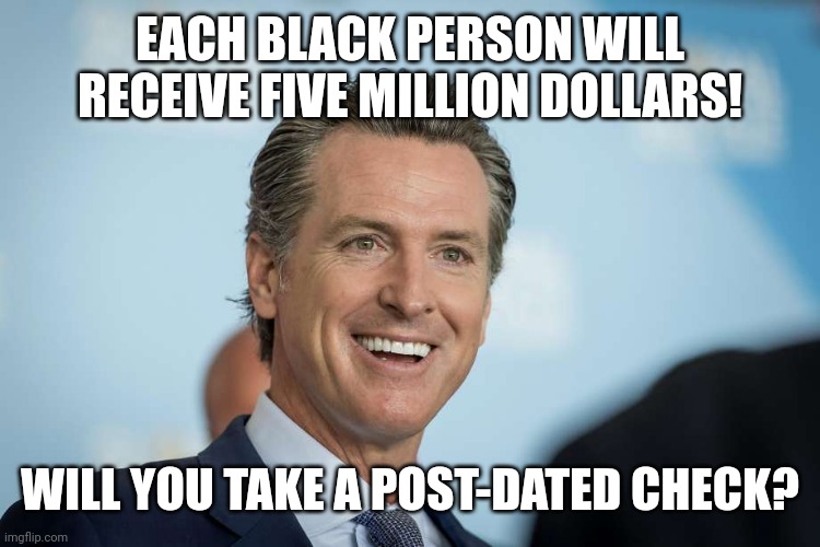 Gavin Newsom | EACH BLACK PERSON WILL RECEIVE FIVE MILLION DOLLARS! WILL YOU TAKE A POST-DATED CHECK? | image tagged in gavin newsom | made w/ Imgflip meme maker