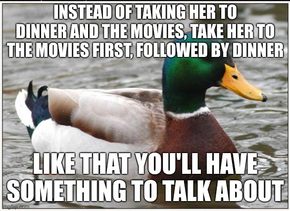 Actual Advice Mallard | INSTEAD OF TAKING HER TO DINNER AND THE MOVIES, TAKE HER TO THE MOVIES FIRST, FOLLOWED BY DINNER; LIKE THAT YOU'LL HAVE SOMETHING TO TALK ABOUT | image tagged in memes,actual advice mallard | made w/ Imgflip meme maker