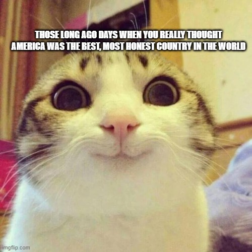 Smiling cat meme | THOSE LONG AGO DAYS WHEN YOU REALLY THOUGHT AMERICA WAS THE BEST, MOST HONEST COUNTRY IN THE WORLD | image tagged in smiling cat meme | made w/ Imgflip meme maker