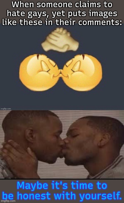 Just sayin'. | When someone claims to hate gays, yet puts images like these in their comments:; Maybe it's time to be honest with yourself. | image tagged in emoji kiss,black men kissing,denial,i dunno man seems kinda gay to me,egg,lgbt | made w/ Imgflip meme maker