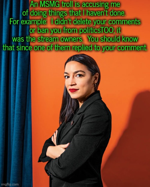 I will take credit for LGBTQ, though. | An MSMG troll is accusing me of doing things that I haven't done.  For example:  I didn't delete your comments or ban you from politicsTOO; it was the stream owners.  You should know that since one of them replied to your comment. | image tagged in aoc arms crossed,imgflip mods,misunderstanding,policy,cognitive dissonance | made w/ Imgflip meme maker