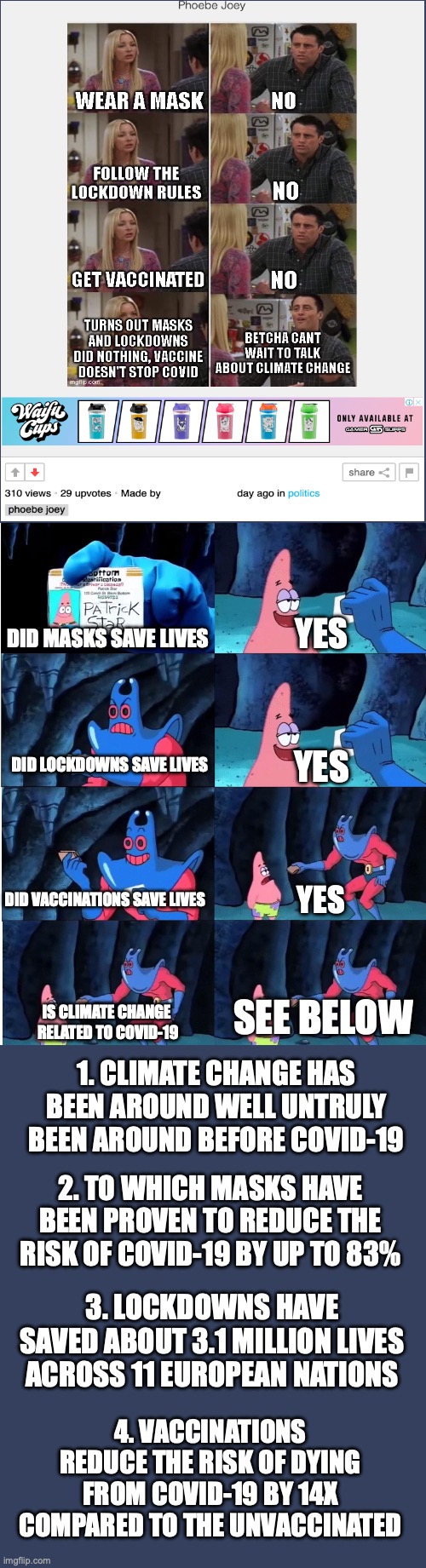 And let's not forget that over 99% of scientists acknowledge that climate change is real | YES; DID MASKS SAVE LIVES; DID LOCKDOWNS SAVE LIVES; YES; DID VACCINATIONS SAVE LIVES; YES; SEE BELOW; IS CLIMATE CHANGE 
RELATED TO COVID-19; 1. CLIMATE CHANGE HAS BEEN AROUND WELL UNTRULY BEEN AROUND BEFORE COVID-19; 2. TO WHICH MASKS HAVE BEEN PROVEN TO REDUCE THE RISK OF COVID-19 BY UP TO 83%; 3. LOCKDOWNS HAVE SAVED ABOUT 3.1 MILLION LIVES ACROSS 11 EUROPEAN NATIONS; 4. VACCINATIONS REDUCE THE RISK OF DYING FROM COVID-19 BY 14X COMPARED TO THE UNVACCINATED | image tagged in patrick star and man ray,conservative logic,covid-19,covid denial,climate change,debunked | made w/ Imgflip meme maker