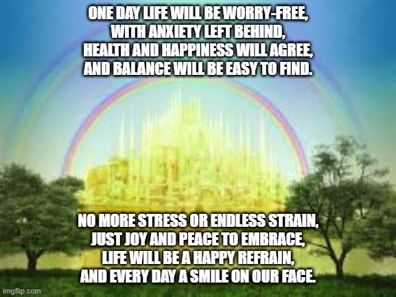 ONE DAY LIFE WILL BE WORRY-FREE,
WITH ANXIETY LEFT BEHIND,
HEALTH AND HAPPINESS WILL AGREE,
AND BALANCE WILL BE EASY TO FIND. NO MORE STRESS OR ENDLESS STRAIN,
JUST JOY AND PEACE TO EMBRACE,
LIFE WILL BE A HAPPY REFRAIN,
AND EVERY DAY A SMILE ON OUR FACE. | made w/ Imgflip meme maker